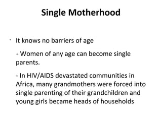 Single Motherhood
•
It knows no barriers of age
- Women of any age can become single
parents.
- In HIV/AIDS devastated communities in
Africa, many grandmothers were forced into
single parenting of their grandchildren and
young girls became heads of households
 