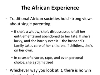 The African Experience
•
Traditional African societies hold strong views
about single parenting
– If she’s a widow, she’s dispossessed of all her
entitlements and abandoned to her fate. If she’s
lucky, and she hardly ever is – the husband’s
family takes care of her children. If childless, she’s
on her own.
– In cases of divorce, rape, and even personal
choice, she’s stigmatized
•
Whichever way you look at it, there is no win
 