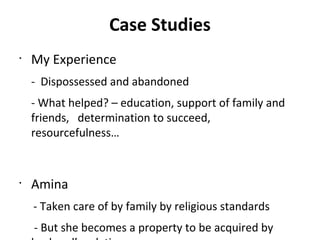 Case Studies
•
My Experience
- Dispossessed and abandoned
- What helped? – education, support of family and
friends, determination to succeed,
resourcefulness…
•
Amina
- Taken care of by family by religious standards
- But she becomes a property to be acquired by
 