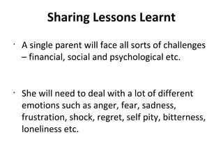 Sharing Lessons Learnt
•
A single parent will face all sorts of challenges
– financial, social and psychological etc.
•
She will need to deal with a lot of different
emotions such as anger, fear, sadness,
frustration, shock, regret, self pity, bitterness,
loneliness etc.
 