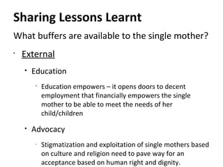 Sharing Lessons Learnt
What buffers are available to the single mother?
•
External
• Education
•
Education empowers – it opens doors to decent
employment that financially empowers the single
mother to be able to meet the needs of her
child/children
• Advocacy
-
Stigmatization and exploitation of single mothers based
on culture and religion need to pave way for an
acceptance based on human right and dignity.
 