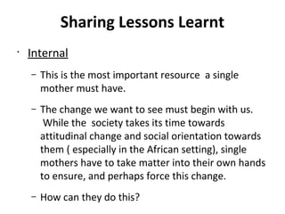 Sharing Lessons Learnt
•
Internal
– This is the most important resource a single
mother must have.
– The change we want to see must begin with us.
While the society takes its time towards
attitudinal change and social orientation towards
them ( especially in the African setting), single
mothers have to take matter into their own hands
to ensure, and perhaps force this change.
– How can they do this?
 