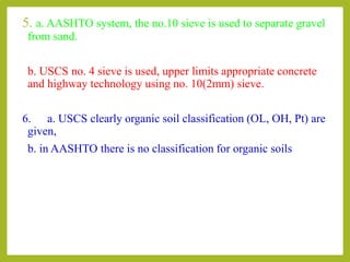 5. a. AASHTO system, the no.10 sieve is used to separate gravel
from sand.
b. USCS no. 4 sieve is used, upper limits appropriate concrete
and highway technology using no. 10(2mm) sieve.
6. a. USCS clearly organic soil classification (OL, OH, Pt) are
given,
b. in AASHTO there is no classification for organic soils
 