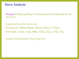 Sieve Analysis
• Principle: Finding grading of coarse grained soil through the set
of sieves
• Apparatus/Procedure: Sieves sizes
•For Gravel : 80mm,40mm, 20mm,10mm, 4.75mm
•For Sands : 2mm, 1mm, 600m, 425m, 212m, 150m, 75m
• Output result/Application: Percentage finer
 