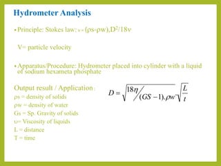 Hydrometer Analysis
• Principle: Stokes law: v = (rs-rw),D2/18n
V= particle velocity
• Apparatus/Procedure: Hydrometer placed into cylinder with a liquid
of sodium hexameta phosphate
Output result / Application:
rs = density of solids
rw = density of water
Gs = Sp. Gravity of solids
u= Viscosity of liquids
L = distance
T = time
t
L
wGS
D .
).1(
18
r



 