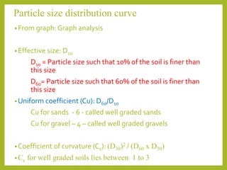 Particle size distribution curve
•From graph: Graph analysis
•Effective size: D10
D10 = Particle size such that 10% of the soil is finer than
this size
D60= Particle size such that 60% of the soil is finer than
this size
•Uniform coefficient (Cu): D60/D10
Cu for sands - 6 - called well graded sands
Cu for gravel – 4 – called well graded gravels
•Coefficient of curvature (Cc): (D30)2 / (D60 x D30)
•Cc for well graded soils lies between 1 to 3
 