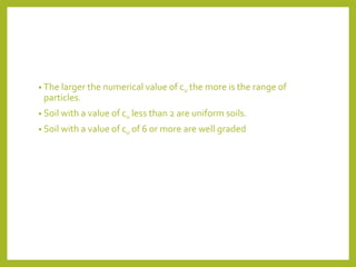 • The larger the numerical value of cu the more is the range of
particles.
• Soil with a value of cu less than 2 are uniform soils.
• Soil with a value of cu of 6 or more are well graded
 