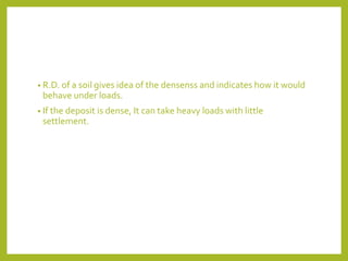 • R.D. of a soil gives idea of the densenss and indicates how it would
behave under loads.
• If the deposit is dense, It can take heavy loads with little
settlement.
 