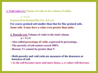 1. Void ratio (e): Volume of voids to the volume of solids.
e = Vv/Vs
Expressed in decimal like 0.4 , 0.5..etc
For coarse grained soil smaller than that for fine grained soils.
Some soils it may have a value even greater than unity.
2. Porosity (n): Volume of voids to the total volume
n = Vv/V
Also called percentage of voids, expressed in percentage,
The porosity of soil cannot exceed 100%
Reason: Vv cannot be greater than V
Both porosity and void ratio are measures of the denseness or
looseness of soil.
As the soil becomes more and more dense, e, n values will decrease
 