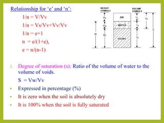 Relationship for ‘e’ and ‘n’:
1/n = V/Vv
1/n = Vs/Vv+Vv/Vv
1/n = e+1
n = e/(1+e),
e = n/(n-1)
3. Degree of saturation (s): Ratio of the volume of water to the
volume of voids.
S = Vw/Vv
 Expressed in percentage (%)
 It is zero when the soil is absolutely dry
 It is 100% when the soil is fully saturated
 