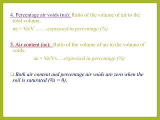 4. Percentage air voids (na): Ratio of the volume of air to the
total volume.
na = Va/V …….expressed in percentage (%)
5. Air content (ac): Ratio of the volume of air to the volume of
voids.
ac = Va/Vv….expressed in percentage (%)
 Both air content and percentage air voids are zero when the
soil is saturated (Va = 0).
 