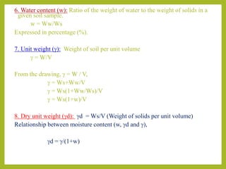6. Water content (w): Ratio of the weight of water to the weight of solids in a
given soil sample.
w = Ww/Ws
Expressed in percentage (%).
7. Unit weight (g): Weight of soil per unit volume
g = W/V
From the drawing, g = W / V,
g = Ws+Ww/V
g = Ws(1+Ww/Ws)/V
g = Ws(1+w)/V
8. Dry unit weight (gd): gd = Ws/V (Weight of solids per unit volume)
Relationship between moisture content (w, gd and g),
gd = g/(1+w)
 