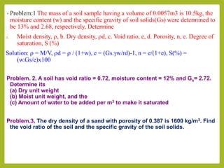 • Problem:1 The mass of a soil sample having a volume of 0.0057m3 is 10.5kg, the
moisture content (w) and the specific gravity of soil solids(Gs) were determined to
be 13% and 2.68, respectively, Determine
a. Moist density, r, b. Dry density, rd, c. Void ratio, e, d. Porosity, n, e. Degree of
saturation, S (%)
Solution: r = M/V, rd = r / (1+w), e = (Gs.gw/rd)-1, n = e/(1+e), S(%) =
(w.Gs/e)x100
Problem. 2, A soil has void ratio = 0.72, moisture content = 12% and Gs= 2.72.
Determine its
(a) Dry unit weight
(b) Moist unit weight, and the
(c) Amount of water to be added per m3 to make it saturated
Problem.3, The dry density of a sand with porosity of 0.387 is 1600 kg/m3. Find
the void ratio of the soil and the specific gravity of the soil solids.
 