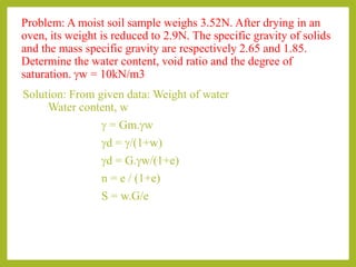 Problem: A moist soil sample weighs 3.52N. After drying in an
oven, its weight is reduced to 2.9N. The specific gravity of solids
and the mass specific gravity are respectively 2.65 and 1.85.
Determine the water content, void ratio and the degree of
saturation. gw = 10kN/m3
Solution: From given data: Weight of water
Water content, w
g = Gm.gw
gd = g/(1+w)
gd = G.gw/(1+e)
n = e / (1+e)
S = w.G/e
 