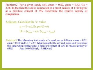 Problem:2- For a given sandy soil, emax = 0.82, emin = 0.42, Gs =
2.66. In the field the soil is compacted to a moist density of 1720 kg/m3
at a moisture content of 9%. Determine the relative density of
compaction.
Solution: Calculate the ‘e’ value
r = (1+w).Gs.rw/(1+e)
Dr = (emax – e) / (emax – emin)
Problem:3 The laboratory test results of a sand are as follows, emax = 0.91,
emin = 0.48, and Gs = 2.67. What would be the dry and moist unit weights of
this sand when compacted at a moisture content of 10% to relative density of
65%? Ans: 16.07kN/m3, 17.68kN/m3
 