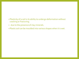 • Plasticity of a soil is its ability to undergo deformation without
cracking or fracturing.
• - due to the presence of clay minerals.
• Plastic soil can be moulded into various shapes when it is wet.
 
