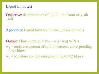 Liquid Limit test
Objective: determination of liquid limit from clay silt
soil
Apparatus: Liquid limit test device, grooving tools
Output: Flow index, IF = (w1 – w2) / log(N2/N1)
w1 = moisture content of soil, in percent, corresponding
to N1 blows
w2 = Moisture content corresponding to N2 blows
 