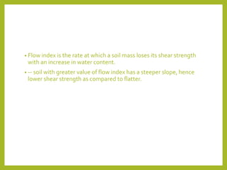 • Flow index is the rate at which a soil mass loses its shear strength
with an increase in water content.
• -- soil with greater value of flow index has a steeper slope, hence
lower shear strength as compared to flatter.
 