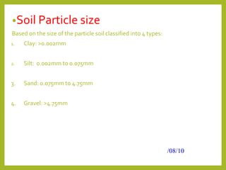 •Soil Particle size
Based on the size of the particle soil classified into 4 types:
1. Clay: >0.002mm
2. Silt: 0.002mm to 0.075mm
3. Sand: 0.075mm to 4.75mm
4. Gravel: >4.75mm
/08/10
 