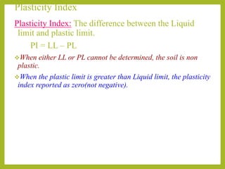 Plasticity Index
Plasticity Index: The difference between the Liquid
limit and plastic limit.
PI = LL – PL
When either LL or PL cannot be determined, the soil is non
plastic.
When the plastic limit is greater than Liquid limit, the plasticity
index reported as zero(not negative).
 