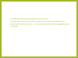 • CI indicates the consistency(firmness) of a soil.
• It shows the nearness of water content of the soil to its plastic limit.
• A soil with CI of zero is at L.L. it is extremely soft and has negligible shear
strength.
 