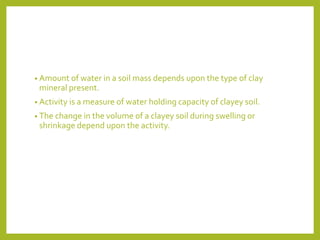 • Amount of water in a soil mass depends upon the type of clay
mineral present.
• Activity is a measure of water holding capacity of clayey soil.
• The change in the volume of a clayey soil during swelling or
shrinkage depend upon the activity.
 