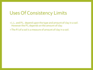 Uses Of Consistency Limits
• L.L. and P.L. depend upon the type and amount of clay in a soil.
However the P.I, depends on the amount of clay.
• The P.I.of a soil is a measure of amount of clay in a soil.
 