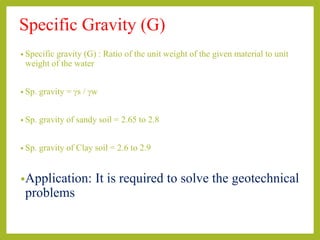 Specific Gravity (G)
• Specific gravity (G) : Ratio of the unit weight of the given material to unit
weight of the water
• Sp. gravity = gs / gw
• Sp. gravity of sandy soil = 2.65 to 2.8
• Sp. gravity of Clay soil = 2.6 to 2.9
•Application: It is required to solve the geotechnical
problems
 