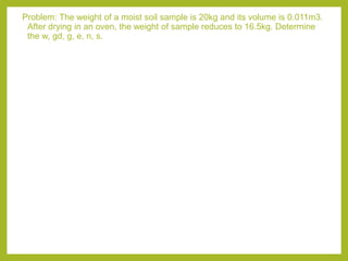 Problem: The weight of a moist soil sample is 20kg and its volume is 0.011m3.
After drying in an oven, the weight of sample reduces to 16.5kg. Determine
the w, gd, g, e, n, s.
 