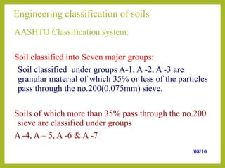 Engineering classification of soils
AASHTO Classification system:
Soil classified into Seven major groups:
Soil classified under groups A-1, A -2, A -3 are
granular material of which 35% or less of the particles
pass through the no.200(0.075mm) sieve.
Soils of which more than 35% pass through the no.200
sieve are classified under groups
A -4, A – 5, A -6 & A -7
/08/10
 