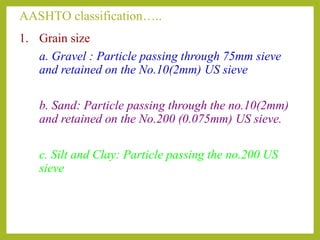 AASHTO classification…..
1. Grain size
a. Gravel : Particle passing through 75mm sieve
and retained on the No.10(2mm) US sieve
b. Sand: Particle passing through the no.10(2mm)
and retained on the No.200 (0.075mm) US sieve.
c. Silt and Clay: Particle passing the no.200 US
sieve
 