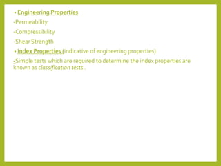 • Engineering Properties
-Permeability
-Compressibility
-Shear Strength
• Index Properties (indicative of engineering properties)
-Simple tests which are required to determine the index properties are
known as classification tests .
 