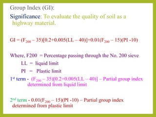 Group Index (GI):
Significance: To evaluate the quality of soil as a
highway material.
GI = (F200 – 35)[0.2+0.005(LL – 40)]+0.01(F200 – 15)(PI -10)
Where, F200 = Percentage passing through the No. 200 sieve
LL = liquid limit
PI = Plastic limit
1st term - (F200 – 35)[0.2+0.005(LL – 40)] – Partial group index
determined from liquid limit
2nd term - 0.01(F200 – 15)(PI -10) – Partial group index
determined from plastic limit
 