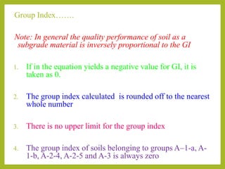 Group Index…….
Note: In general the quality performance of soil as a
subgrade material is inversely proportional to the GI
1. If in the equation yields a negative value for GI, it is
taken as 0.
2. The group index calculated is rounded off to the nearest
whole number
3. There is no upper limit for the group index
4. The group index of soils belonging to groups A–1-a, A-
1-b, A-2-4, A-2-5 and A-3 is always zero
 