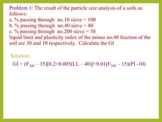 Problem 1: The result of the particle size analysis of a soils as
follows:
a. % passing through no.10 sieve = 100
b. % passing through no.40 sieve = 80
c. % passing through no.200 sieve = 58
liquid limit and plasticity index of the minus no.40 fraction of the
soil are 30 and 10 respectively. Calculate the GI
Solution:
GI = (F200 – 35)[0.2+0.005(LL – 40)]+0.01(F200 – 15)(PI -10)
 