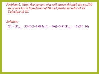 Problem:2, Ninty five percent of a soil passes through the no.200
sieve and has a liquid limit of 60 and plasticity index of 40.
Calculate th GI.
Solution:
GI = (F200 – 35)[0.2+0.005(LL – 40)]+0.01(F200 – 15)(PI -10)
 