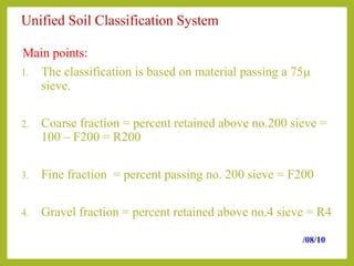 Unified Soil Classification System
Main points:
1. The classification is based on material passing a 75m
sieve.
2. Coarse fraction = percent retained above no.200 sieve =
100 – F200 = R200
3. Fine fraction = percent passing no. 200 sieve = F200
4. Gravel fraction = percent retained above no.4 sieve = R4
/08/10
 