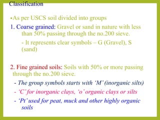Classification
•As per USCS soil divided into groups
1. Coarse grained: Gravel or sand in nature with less
than 50% passing through the no.200 sieve.
- It represents clear symbols – G (Gravel), S
(sand)
2. Fine grained soils: Soils with 50% or more passing
through the no.200 sieve.
- The group symbols starts with ‘M’(inorganic silts)
- ‘C’for inorganic clays, ‘o’organic clays or silts
- ‘Pt’used for peat, muck and other highly organic
soils
 