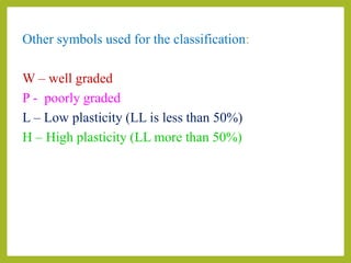 Other symbols used for the classification:
W – well graded
P - poorly graded
L – Low plasticity (LL is less than 50%)
H – High plasticity (LL more than 50%)
 
