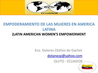 EMPODERAMIENTO DE LAS MUJERES EN AMERICA
LATINA
(LATIN AMERICAN WOMEN’S EMPOWERMENT
Eco. Dolores Otáñez de Gachet
dotanezp@yahoo.com
QUITO - ECUADOR
 