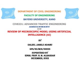 CIV8331: ADVANCED TRAFFIC ENGINEERING
ASSIGNMENT
ON
REVIEW OF MICROSCOPIC MODEL USING ARTIFICIAL
INTELLIGENCE (AI)
BY
SALISU, jAmilu adamu
Sps/20/mce/00055
SUPERVISED BY
ENGR. PROF. H. M. ALHASSAN
DECEMBER, 2022
DEPARTMENT OF CIVIL ENGINEERING
FACULTY OF ENGINEERING
BAYERO UNIVERSITY, KANO
 