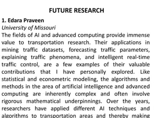 FUTURE RESEARCH
1. Edara Praveen
University of Missouri
The fields of AI and advanced computing provide immense
value to transportation research. Their applications in
mining traffic datasets, forecasting traffic parameters,
explaining traffic phenomena, and intelligent real-time
traffic control, are a few examples of their valuable
contributions that I have personally explored. Like
statistical and econometric modeling, the algorithms and
methods in the area of artificial intelligence and advanced
computing are inherently complex and often involve
rigorous mathematical underpinnings. Over the years,
researchers have applied different AI techniques and
algorithms to transportation areas and thereby making
 