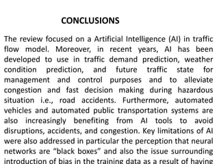 CONCLUSIONS
The review focused on a Artificial Intelligence (AI) in traffic
flow model. Moreover, in recent years, AI has been
developed to use in traffic demand prediction, weather
condition prediction, and future traffic state for
management and control purposes and to alleviate
congestion and fast decision making during hazardous
situation i.e., road accidents. Furthermore, automated
vehicles and automated public transportation systems are
also increasingly benefiting from AI tools to avoid
disruptions, accidents, and congestion. Key limitations of AI
were also addressed in particular the perception that neural
networks are “black boxes” and also the issue surrounding
introduction of bias in the training data as a result of having
 