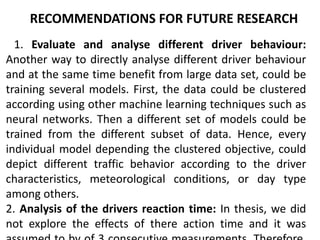 RECOMMENDATIONS FOR FUTURE RESEARCH
1. Evaluate and analyse different driver behaviour:
Another way to directly analyse different driver behaviour
and at the same time benefit from large data set, could be
training several models. First, the data could be clustered
according using other machine learning techniques such as
neural networks. Then a different set of models could be
trained from the different subset of data. Hence, every
individual model depending the clustered objective, could
depict different traffic behavior according to the driver
characteristics, meteorological conditions, or day type
among others.
2. Analysis of the drivers reaction time: In thesis, we did
not explore the effects of there action time and it was
 