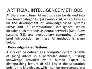 ARTIFICIAL INTELLIGENCE METHODS
At the present time, AI methods can be divided into
two broad categories: (a) symbolic AI, which focuses
on the development of knowledge-based systems
(KBS); and (b) computational intelligence, which
includes such methods as neural networks (NN), fuzzy
systems (FS), and evolutionary computing. A very
brief introduction to these AI methods is given
below.
•Knowledge-Based Systems
A KBS can be defined as a computer system capable
of giving advice in a particular domain, utilizing
knowledge provided by a human expert. A
distinguishing feature of KBS lies in the separation
behind the knowledge, which can be represented in a
 