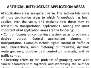 ARTIFICIAL INTELLIGENCE APPLICATION AREAS
AI application areas are quite diverse. This section lists some
of those application areas to which AI methods has been
applied over the years, and explains how these may be
relevant to transportation applications. Among the most
important of AI application areas are the following:
• Control focuses on controlling a system so as to achieve a
desired output. Control applications abound in
transportation. Examples include signal control of traffic at
road intersections, ramp metering on freeways, dynamic
route guidance, positive train control on railroads, and air
traffic control.
• Clustering refers to the problem of grouping cases with
similar characteristics together, and identifying the number
 