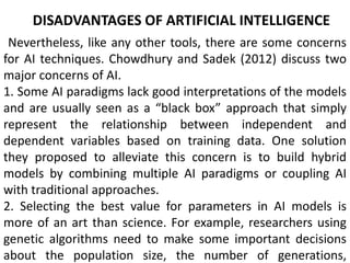 DISADVANTAGES OF ARTIFICIAL INTELLIGENCE
Nevertheless, like any other tools, there are some concerns
for AI techniques. Chowdhury and Sadek (2012) discuss two
major concerns of AI.
1. Some AI paradigms lack good interpretations of the models
and are usually seen as a “black box” approach that simply
represent the relationship between independent and
dependent variables based on training data. One solution
they proposed to alleviate this concern is to build hybrid
models by combining multiple AI paradigms or coupling AI
with traditional approaches.
2. Selecting the best value for parameters in AI models is
more of an art than science. For example, researchers using
genetic algorithms need to make some important decisions
about the population size, the number of generations,
 