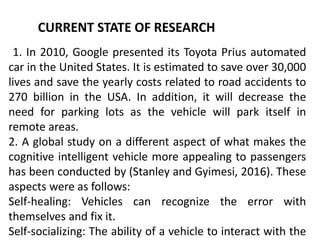 CURRENT STATE OF RESEARCH
1. In 2010, Google presented its Toyota Prius automated
car in the United States. It is estimated to save over 30,000
lives and save the yearly costs related to road accidents to
270 billion in the USA. In addition, it will decrease the
need for parking lots as the vehicle will park itself in
remote areas.
2. A global study on a different aspect of what makes the
cognitive intelligent vehicle more appealing to passengers
has been conducted by (Stanley and Gyimesi, 2016). These
aspects were as follows:
Self-healing: Vehicles can recognize the error with
themselves and fix it.
Self-socializing: The ability of a vehicle to interact with the
 
