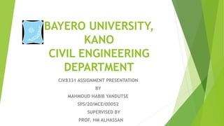 BAYERO UNIVERSITY,
KANO
CIVIL ENGINEERING
DEPARTMENT
CIV8331 ASSIGNMENT PRESENTATION
BY
MAHMOUD HABIB YANDUTSE
SPS/20/MCE/00052
SUPERVISED BY
PROF. HM ALHASSAN
 