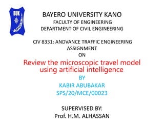 BAYERO UNIVERSITY KANO
FACULTY OF ENGINEERING
DEPARTMENT OF CIVIL ENGINEERING
CIV 8331: ANDVANCE TRAFFIC ENGINEERING
ASSIGNMENT
ON
Review the microscopic travel model
using artificial intelligence.
BY
KABIR ABUBAKAR
SPS/20/MCE/00023
SUPERVISED BY:
Prof. H.M. ALHASSAN
 